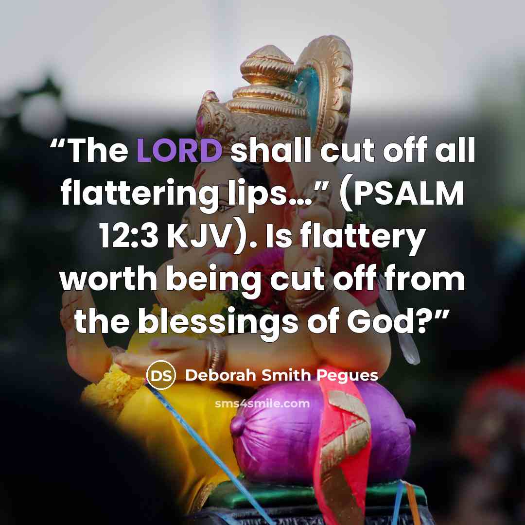 “The LORD shall cut off all flattering lips…” (PSALM 12:3 KJV). Is flattery worth being cut off from the blessings of God?” quote by Deborah Smith Pegues
