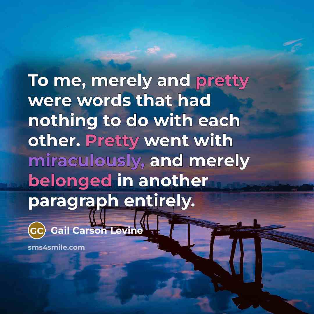 “To me, merely and pretty were words that had nothing to do with each other. Pretty went with miraculously, and merely belonged in another paragraph entirely.” quote by Gail Carson Levine