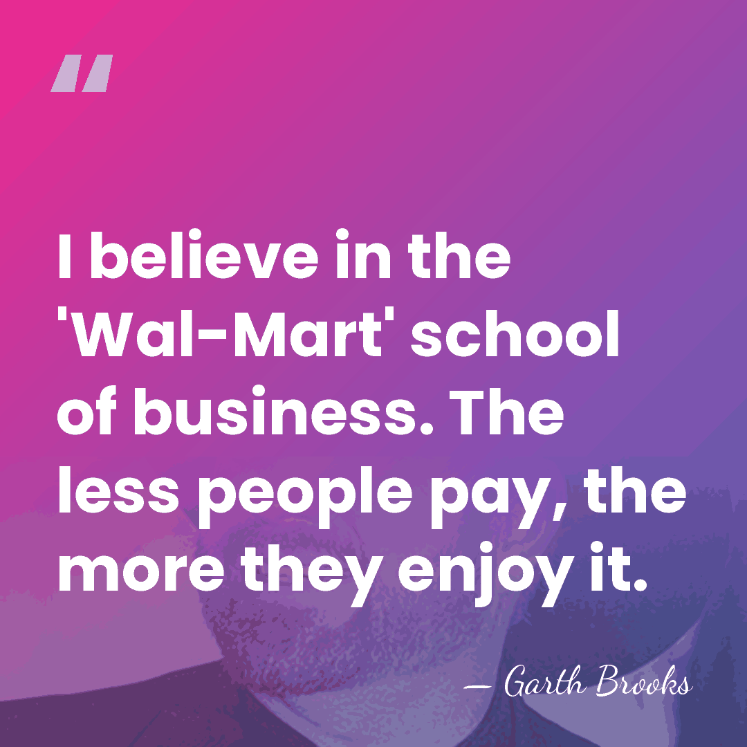 I believe in the 'Wal-Mart' school of business. The less people pay,&hellip; - Garth Brooks