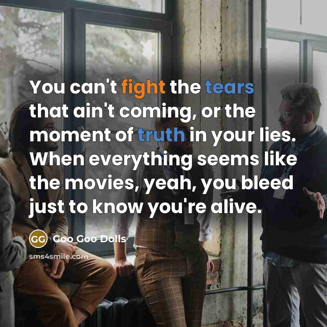 “You can't fight the tears that ain't coming, or the moment of truth in your lies. When everything seems like the movies, yeah, you bleed just to know you're alive.” quote by Goo Goo Dolls