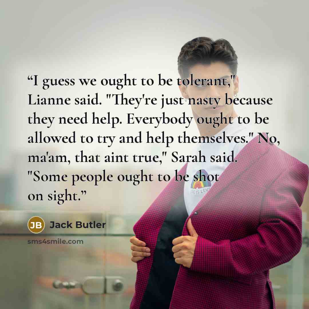 “I guess we ought to be tolerant," Lianne said. "They're just nasty because they need help. Everybody ought to be allowed to try and help themselves." No, ma'am, that aint true," Sarah said. "Some people ought to be shot on sight.” quote by Jack Butler