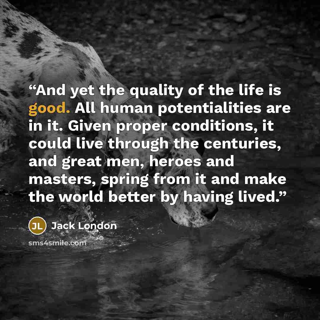 “And yet the quality of the life is good. All human potentialities are in it. Given proper conditions, it could live through the centuries, and great men, heroes and masters, spring from it and make the world better by having lived.” quote by Jack London