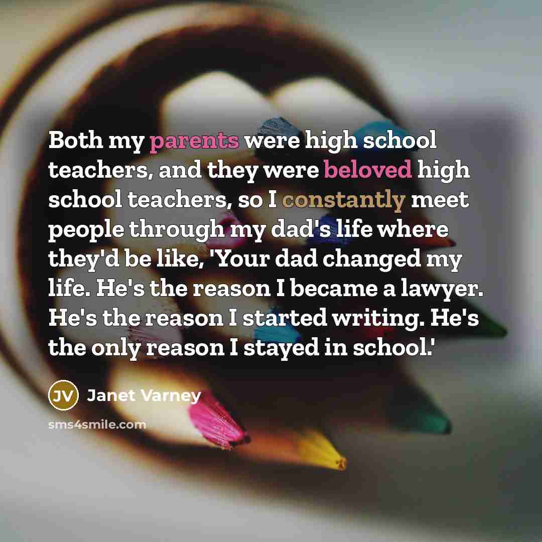 “Both my parents were high school teachers, and they were beloved high school teachers, so I constantly meet people through my dad's life where they'd be like, 'Your dad changed my life. He's the reason I became a lawyer. He's the reason I started writing. He's the only reason I stayed in school.'” quote by Janet Varney
