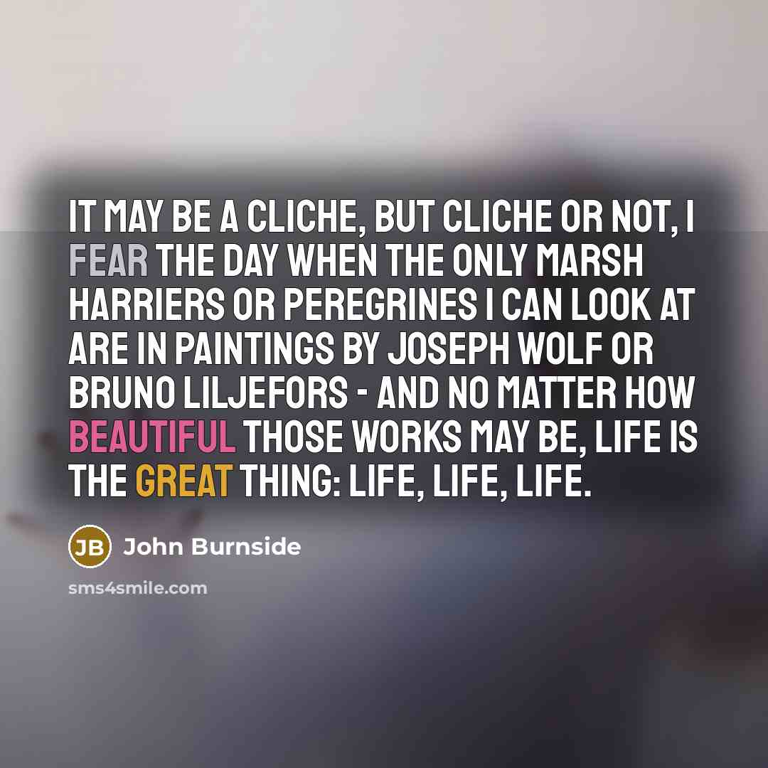 “It may be a cliche, but cliche or not, I fear the day when the only marsh harriers or peregrines I can look at are in paintings by Joseph Wolf or Bruno Liljefors - and no matter how beautiful those works may be, life is the great thing: life, life, life.” quote by John Burnside