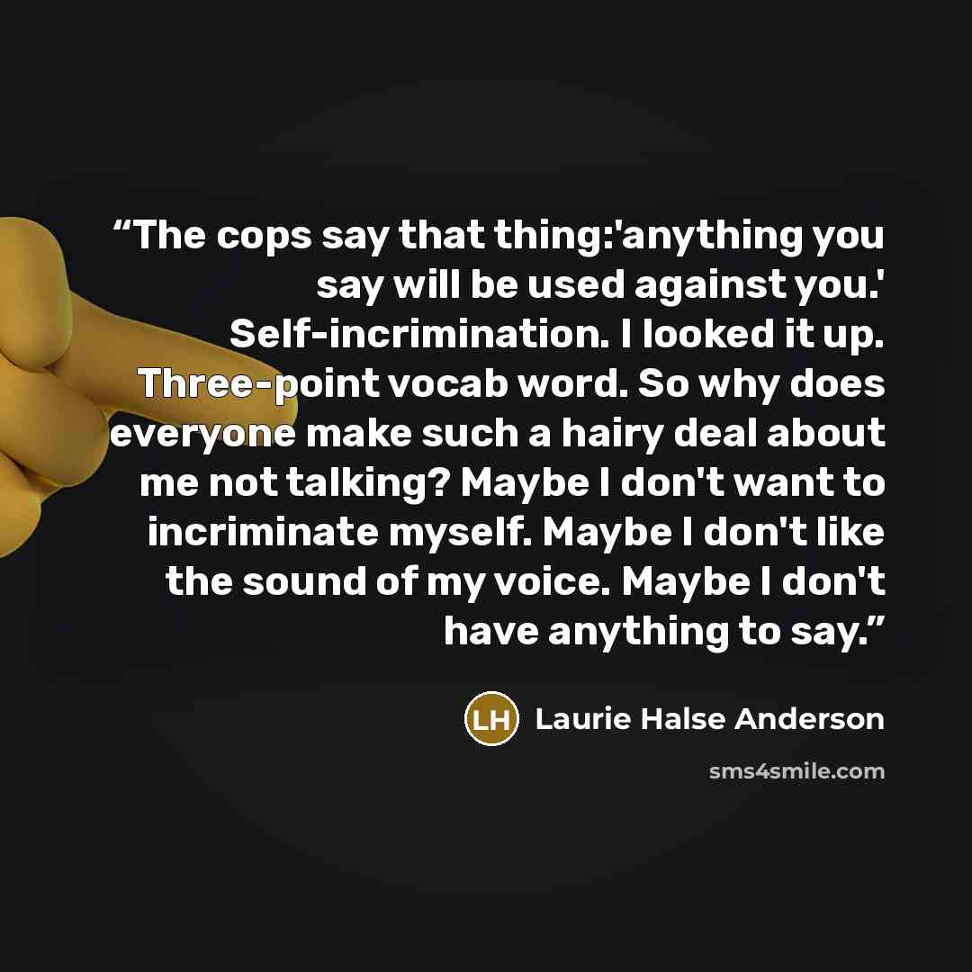 “The cops say that thing:'anything you say will be used against you.' Self-incrimination. I looked it up. Three-point vocab word. So why does everyone make such a hairy deal about me not talking? Maybe I don't want to incriminate myself. Maybe I don't like the sound of my voice. Maybe I don't have…” quote by Laurie Halse Anderson