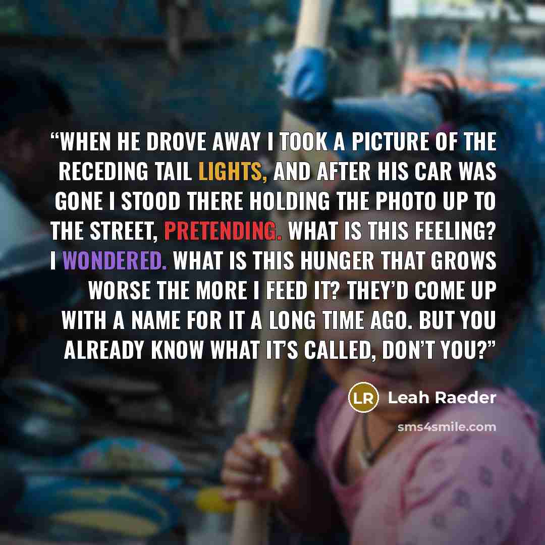 “When he drove away I took a picture of the receding tail lights, and after his car was gone I stood there holding the photo up to the street, pretending. What is this feeling? I wondered. What is this hunger that grows worse the more I feed it? They’d come up with a name for it a long time ago…” quote by Leah Raeder