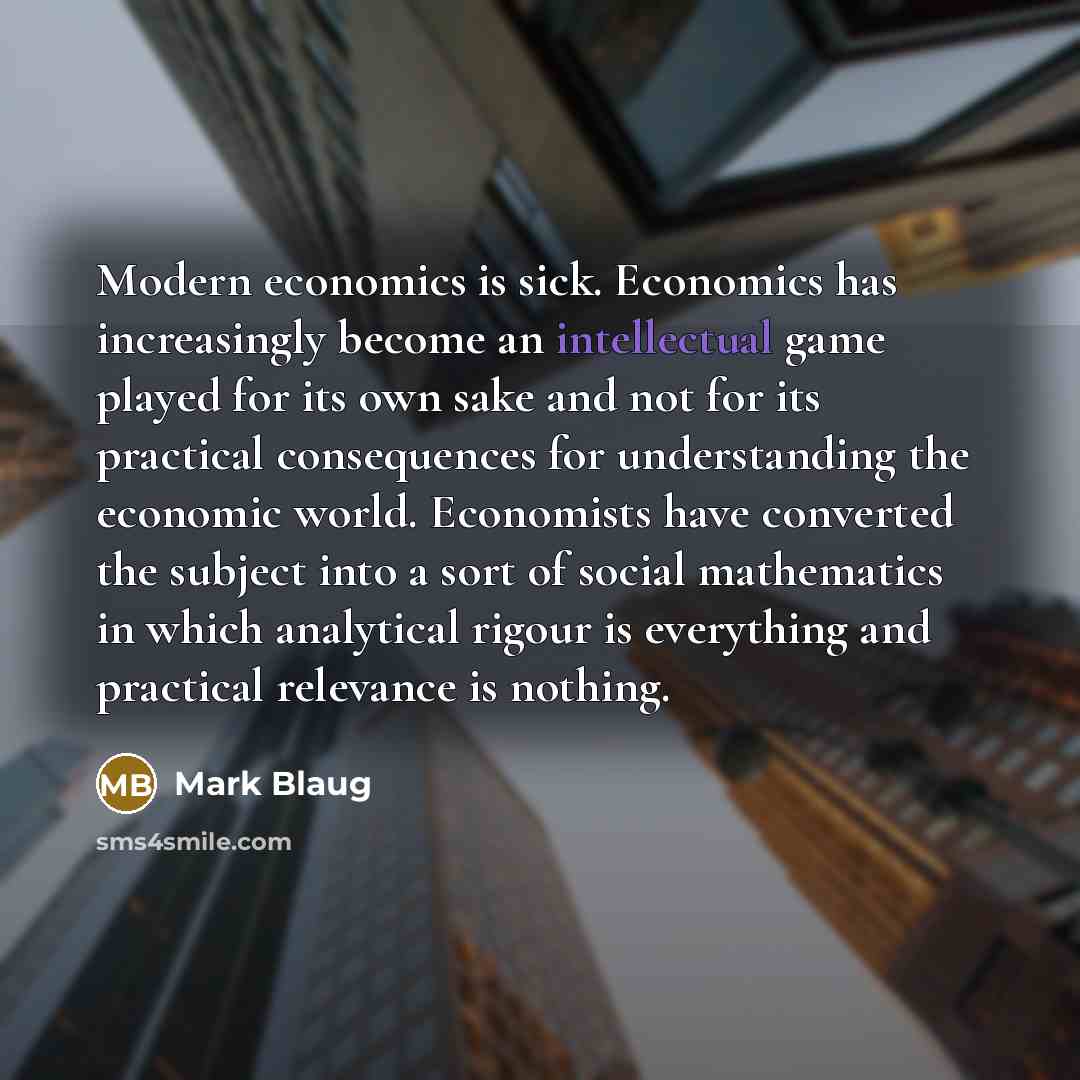 “Modern economics is sick. Economics has increasingly become an intellectual game played for its own sake and not for its practical consequences for understanding the economic world. Economists have converted the subject into a sort of social mathematics in which analytical rigour is everything and…” quote by Mark Blaug