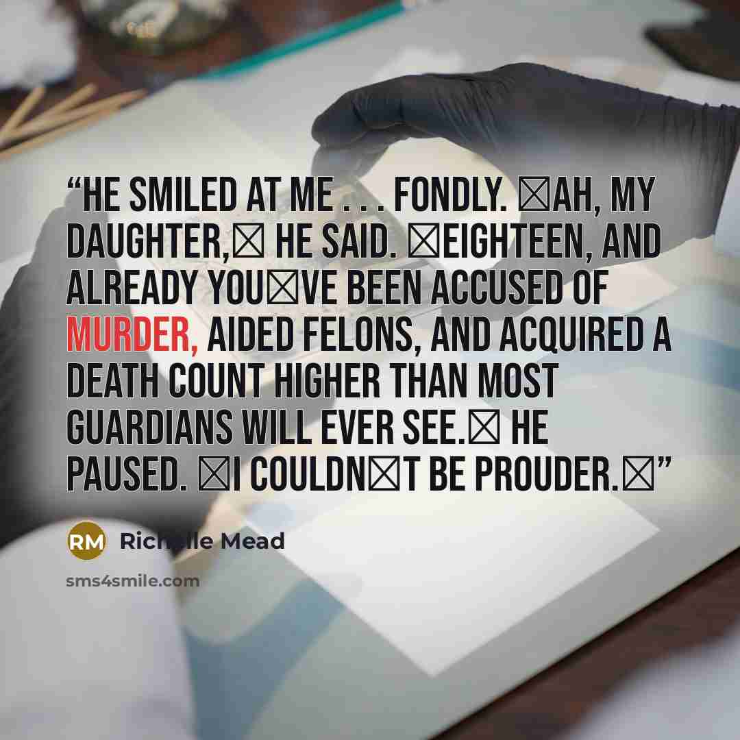 “He smiled at me . . . fondly. ʺAh, my daughter,ʺ he said. ʺEighteen, and already youʹve been accused of murder, aided felons, and acquired a death count higher than most guardians will ever see.ʺ He paused. ʺI couldnʹt be prouder.ʺ” quote by Richelle Mead
