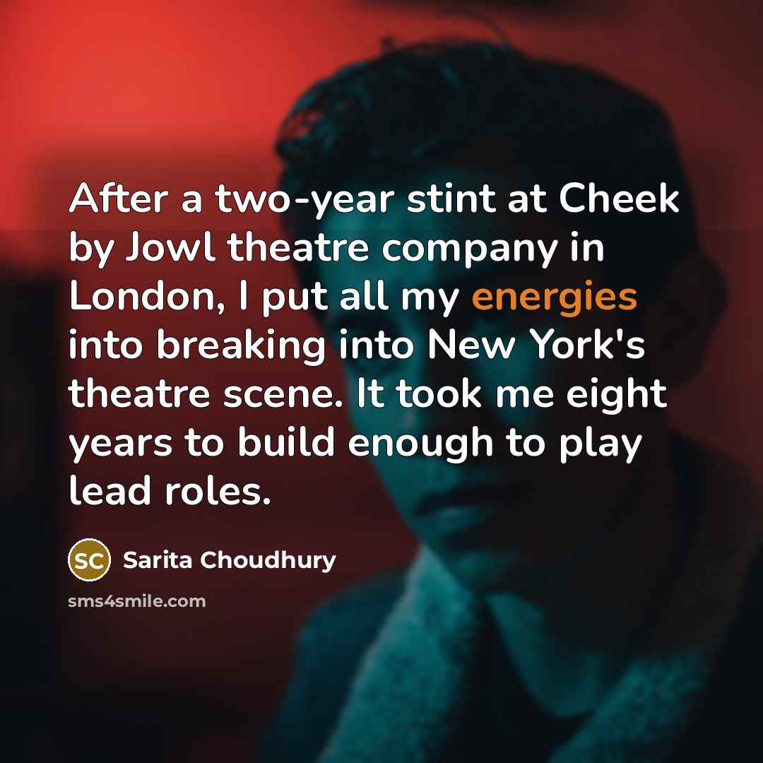 “After a two-year stint at Cheek by Jowl theatre company in London, I put all my energies into breaking into New York's theatre scene. It took me eight years to build enough to play lead roles.” quote by Sarita Choudhury