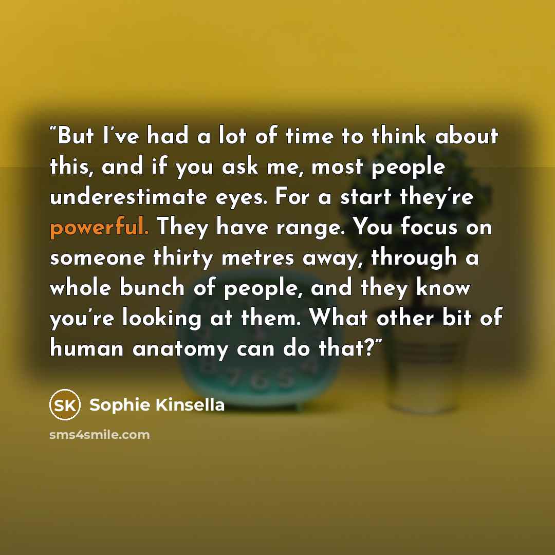 “But I’ve had a lot of time to think about this, and if you ask me, most people underestimate eyes. For a start they’re powerful. They have range. You focus on someone thirty metres away, through a whole bunch of people, and they know you’re looking at them. What other bit of human anatomy can do…” quote by Sophie Kinsella