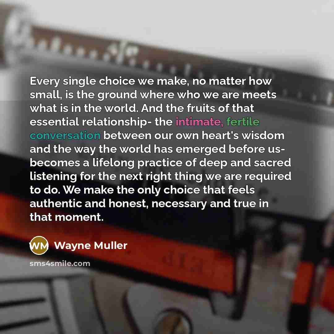 “Every single choice we make, no matter how small, is the ground where who we are meets what is in the world. And the fruits of that essential relationship- the intimate, fertile conversation between our own heart's wisdom and the way the world has emerged before us- becomes a lifelong practice of…” quote by Wayne Muller