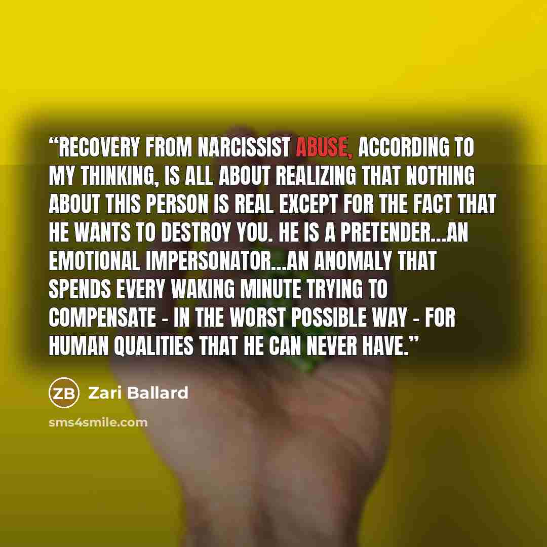 “Recovery from narcissist abuse, according to my thinking, is all about realizing that nothing about this person is real except for the fact that he wants to destroy you. He is a pretender…an emotional impersonator…an anomaly that spends every waking minute trying to compensate – in the worst…” quote by Zari Ballard