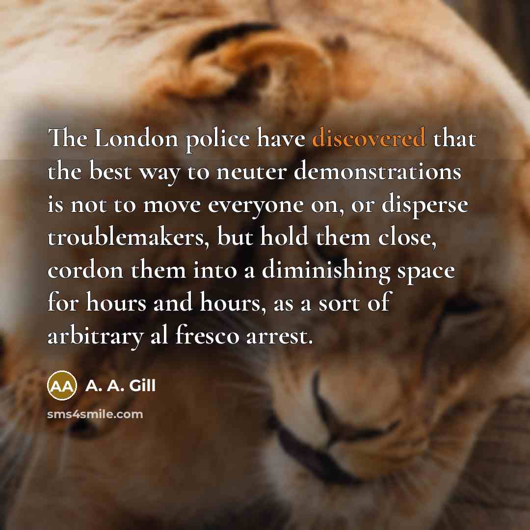 “The London police have discovered that the best way to neuter demonstrations is not to move everyone on, or disperse troublemakers, but hold them close, cordon them into a diminishing space for hours and hours, as a sort of arbitrary al fresco arrest.” quote by A. A. Gill