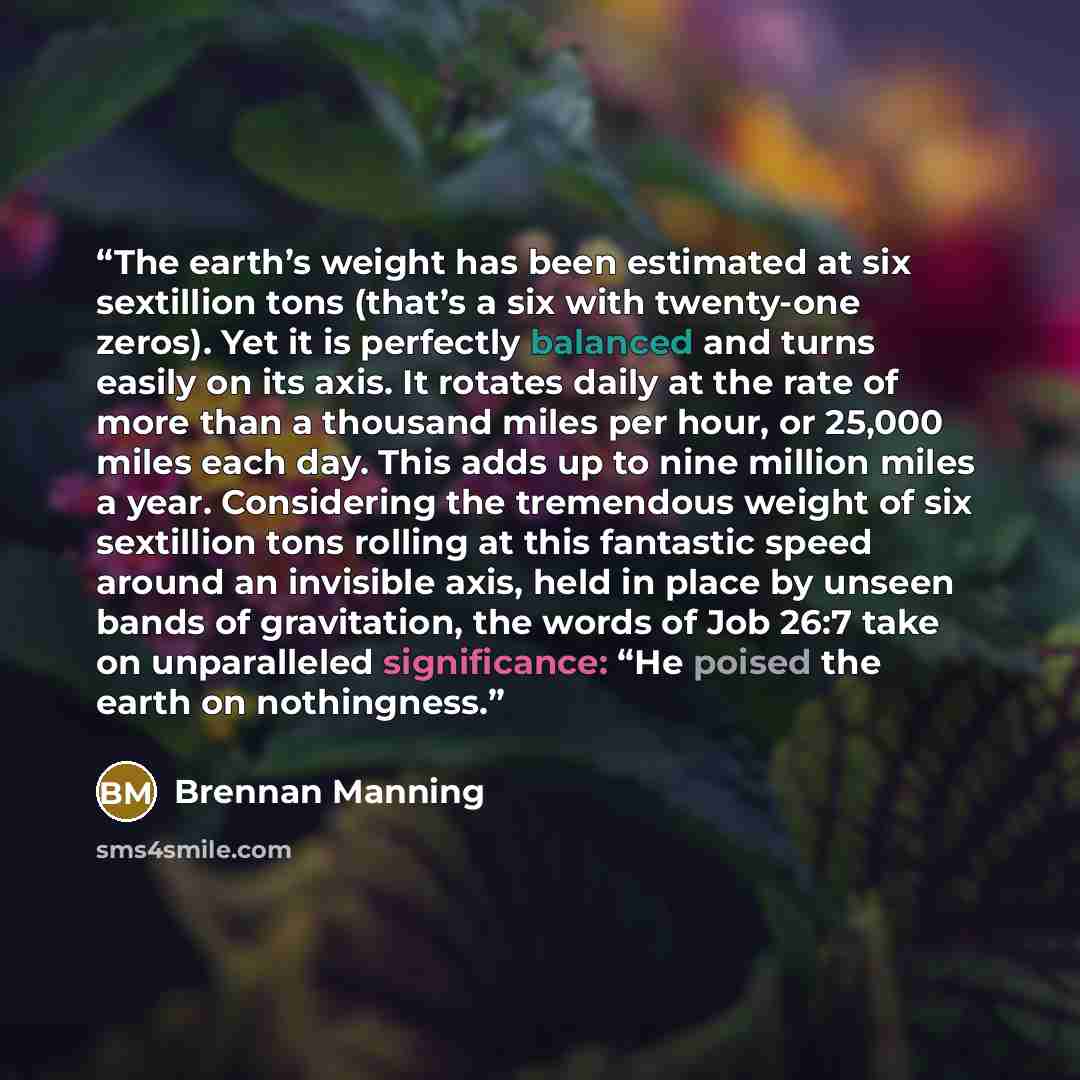 “The earth’s weight has been estimated at six sextillion tons (that’s a six with twenty-one zeros). Yet it is perfectly balanced and turns easily on its axis. It rotates daily at the rate of more than a thousand miles per hour, or 25,000 miles each day. This adds up to nine million miles a year…” quote by Brennan Manning