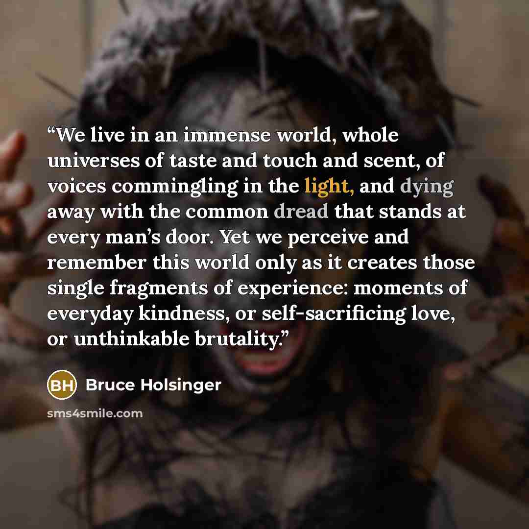 “We live in an immense world, whole universes of taste and touch and scent, of voices commingling in the light, and dying away with the common dread that stands at every man’s door. Yet we perceive and remember this world only as it creates those single fragments of experience: moments of everyday…” quote by Bruce Holsinger