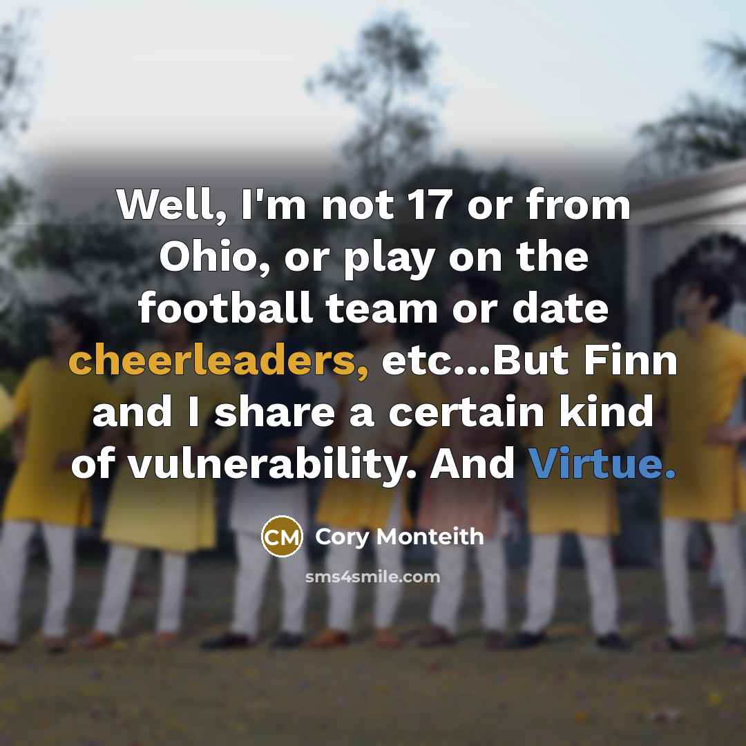 “Well, I'm not 17 or from Ohio, or play on the football team or date cheerleaders, etc...But Finn and I share a certain kind of vulnerability. And Virtue.” quote by Cory Monteith