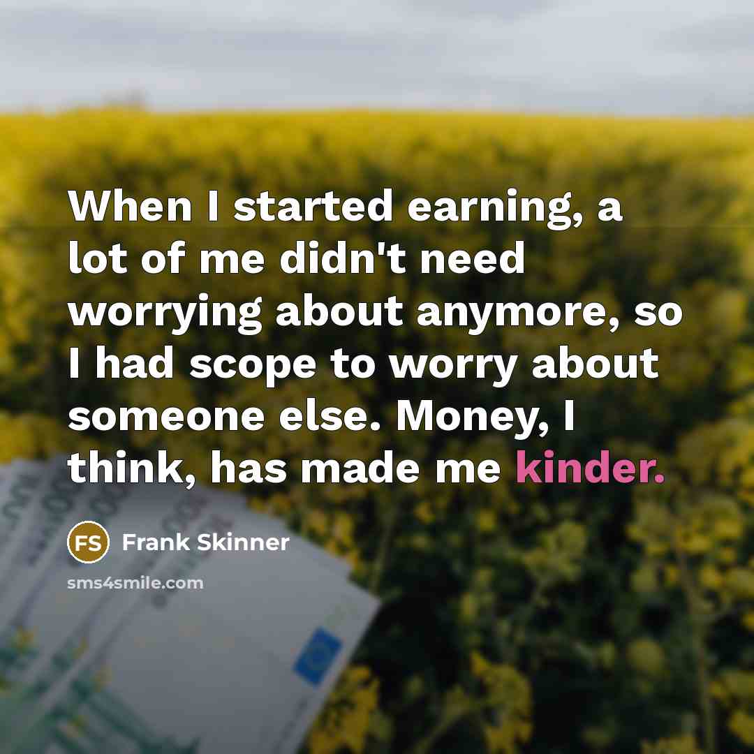 “When I started earning, a lot of me didn't need worrying about anymore, so I had scope to worry about someone else. Money, I think, has made me kinder.” quote by Frank Skinner