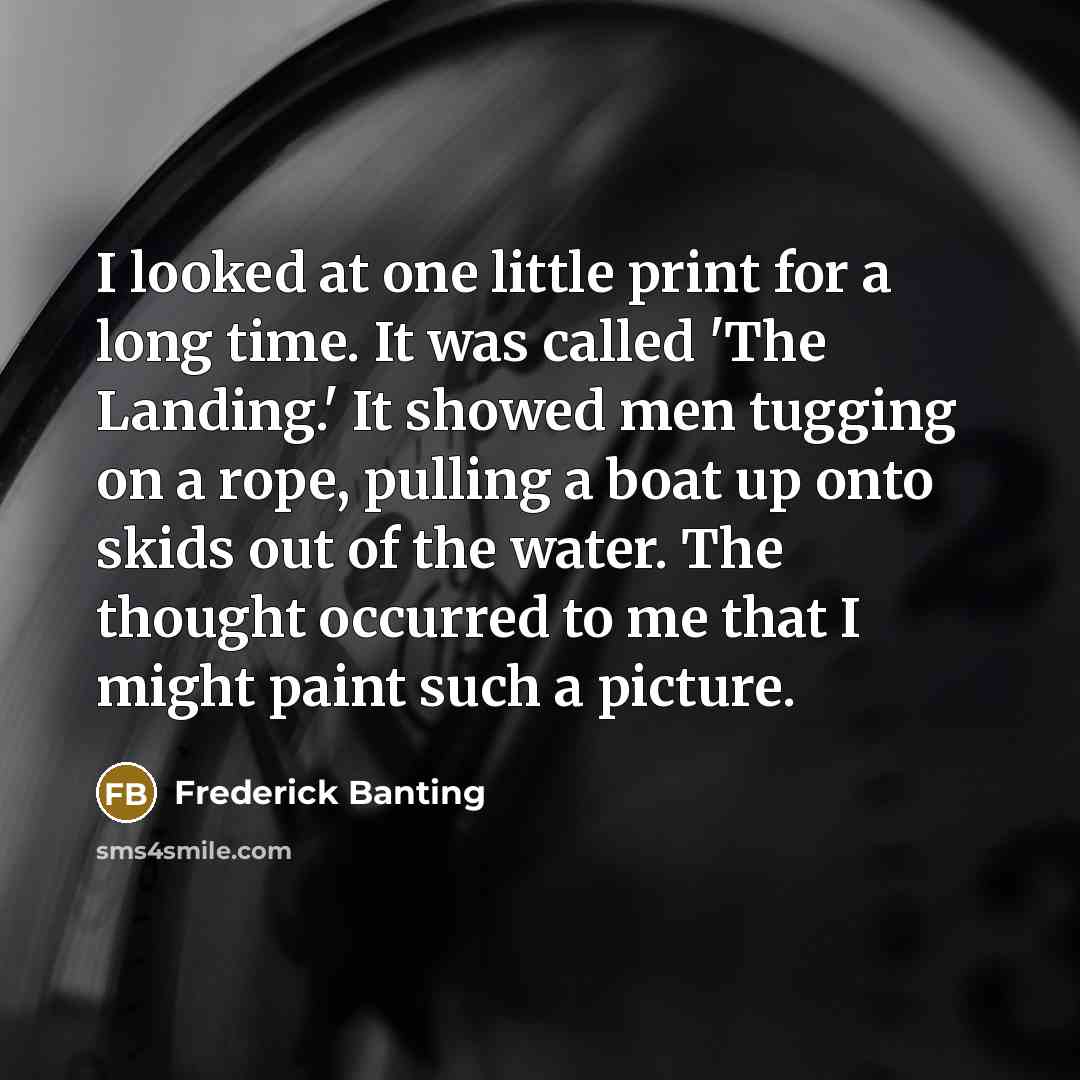 “I looked at one little print for a long time. It was called 'The Landing.' It showed men tugging on a rope, pulling a boat up onto skids out of the water. The thought occurred to me that I might paint such a picture.” quote by Frederick Banting