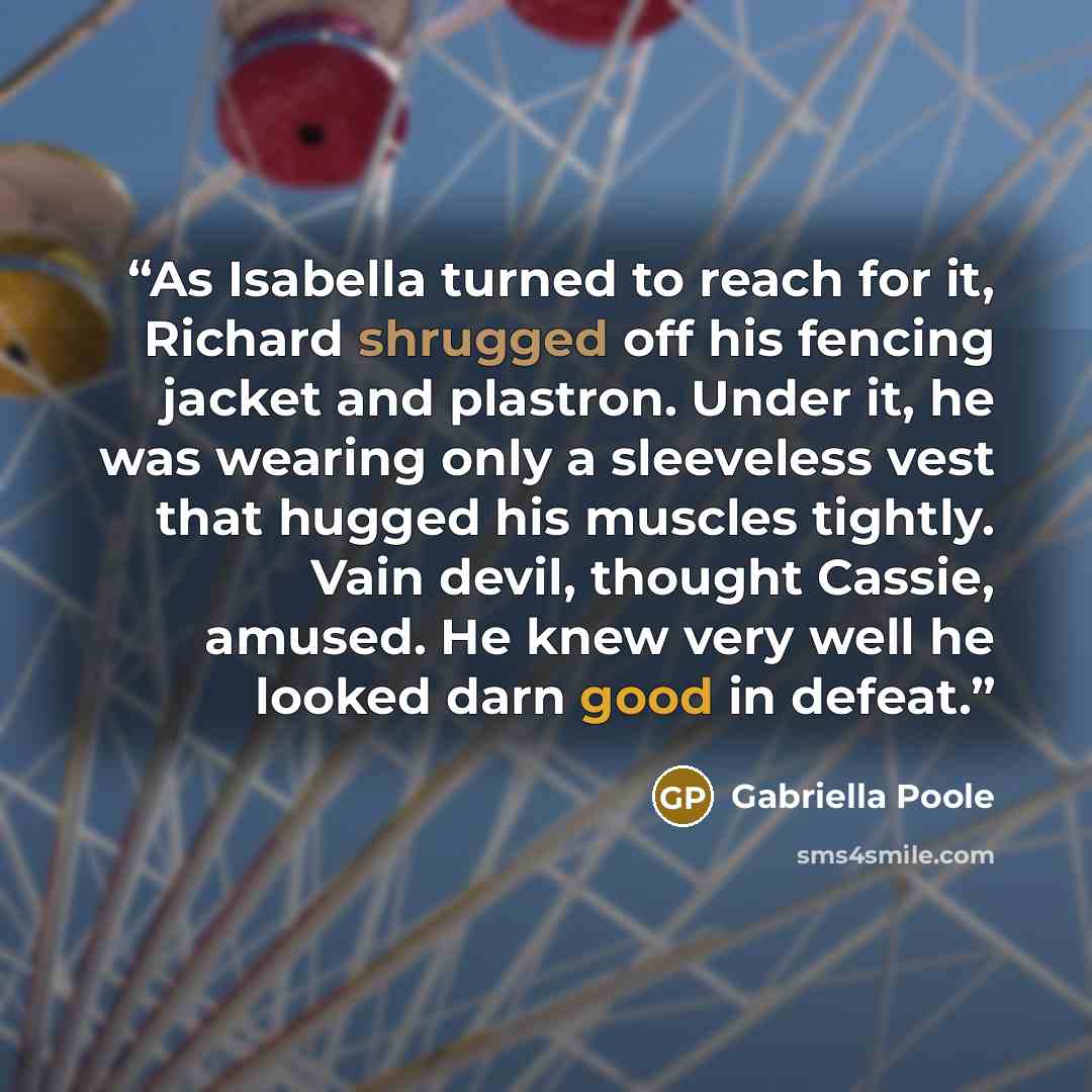 “As Isabella turned to reach for it, Richard shrugged off his fencing jacket and plastron. Under it, he was wearing only a sleeveless vest that hugged his muscles tightly. Vain devil, thought Cassie, amused. He knew very well he looked darn good in defeat.” quote by Gabriella Poole