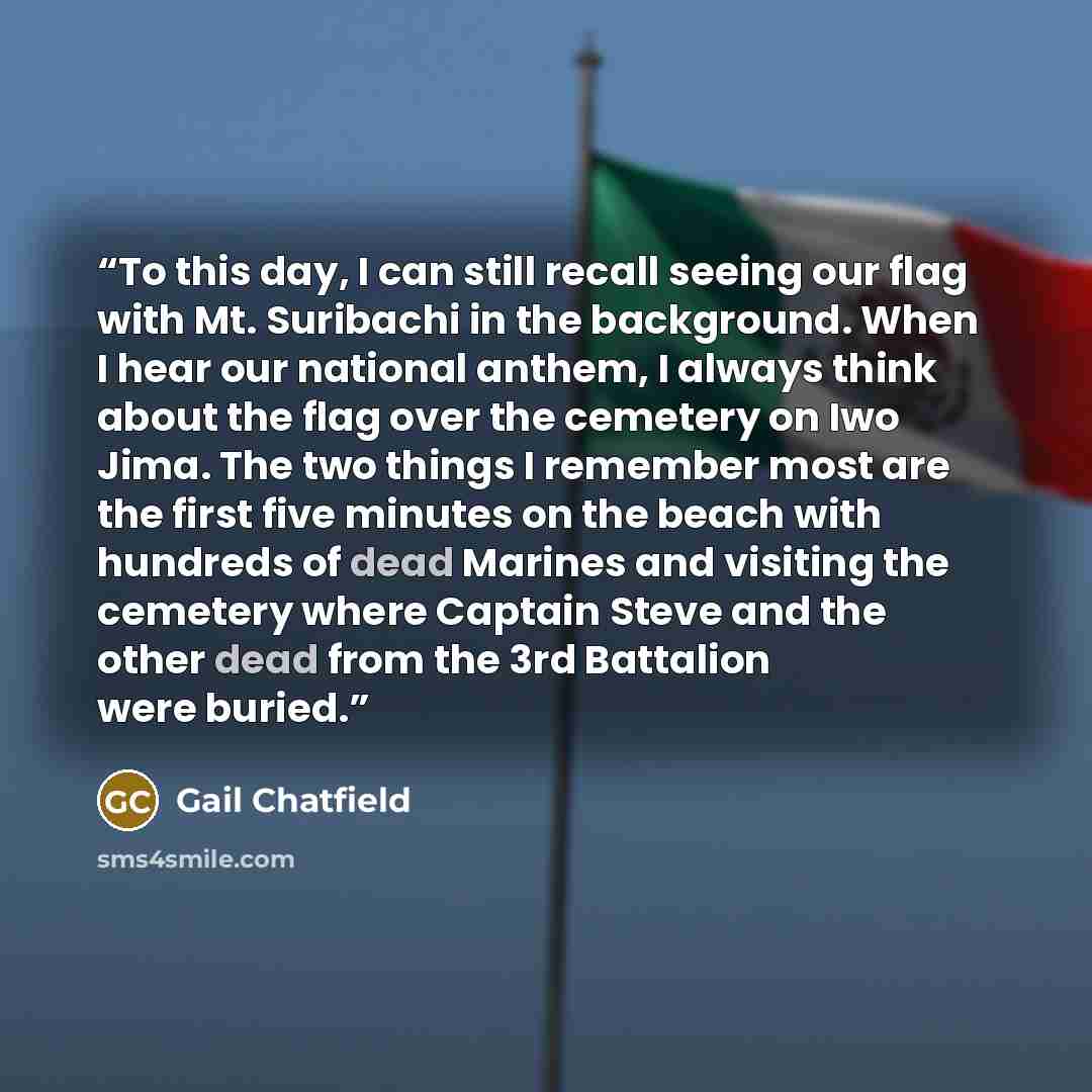 “To this day, I can still recall seeing our flag with Mt. Suribachi in the background. When I hear our national anthem, I always think about the flag over the cemetery on Iwo Jima. The two things I remember most are the first five minutes on the beach with hundreds of dead Marines and visiting the…” quote by Gail Chatfield