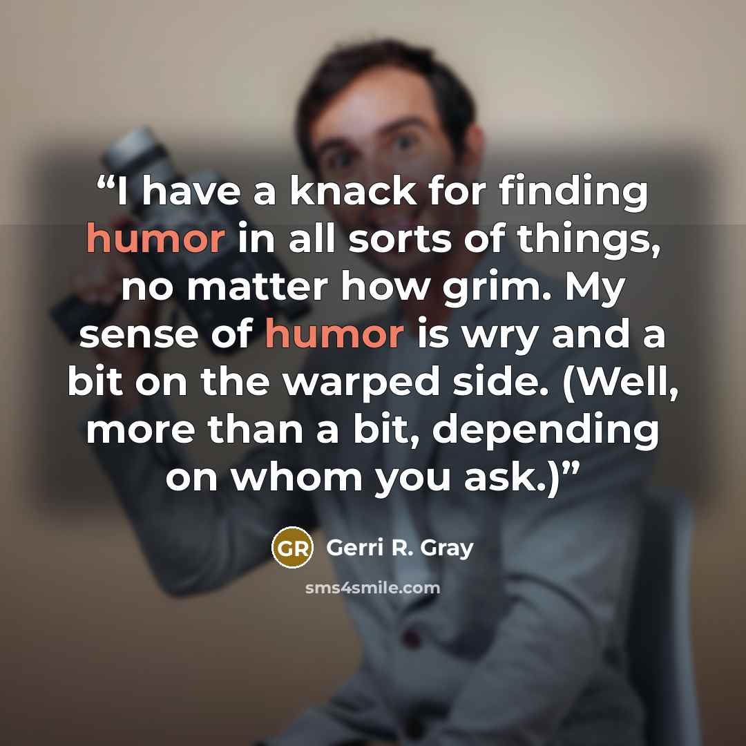 “I have a knack for finding humor in all sorts of things, no matter how grim. My sense of humor is wry and a bit on the warped side. (Well, more than a bit, depending on whom you ask.)” quote by Gerri R. Gray