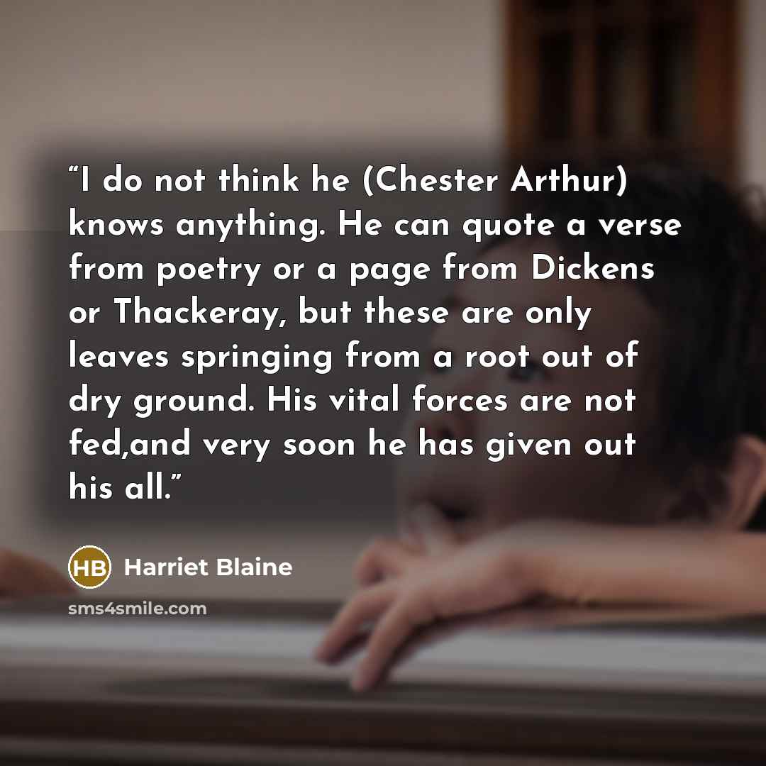 “I do not think he (Chester Arthur) knows anything. He can quote a verse from poetry or a page from Dickens or Thackeray, but these are only leaves springing from a root out of dry ground. His vital forces are not fed,and very soon he has given out his all.” quote by Harriet Blaine