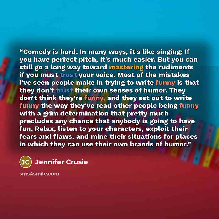 “Comedy is hard. In many ways, it's like singing: If you have perfect pitch, it's much easier. But you can still go a long way toward mastering the rudiments if you must trust your voice. Most of the mistakes I've seen people make in trying to write funny is that they don't trust their own senses…” quote by Jennifer Crusie