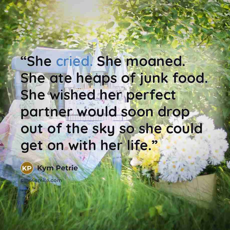 “She cried. She moaned. She ate heaps of junk food. She wished her perfect partner would soon drop out of the sky so she could get on with her life.” quote by Kym Petrie