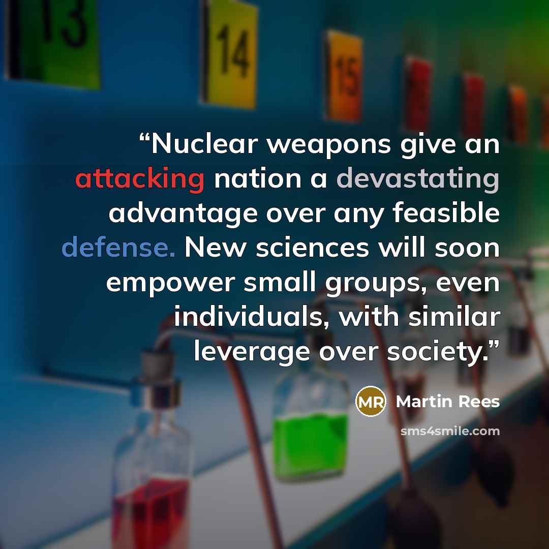 “Nuclear weapons give an attacking nation a devastating advantage over any feasible defense. New sciences will soon empower small groups, even individuals, with similar leverage over society.” quote by Martin Rees