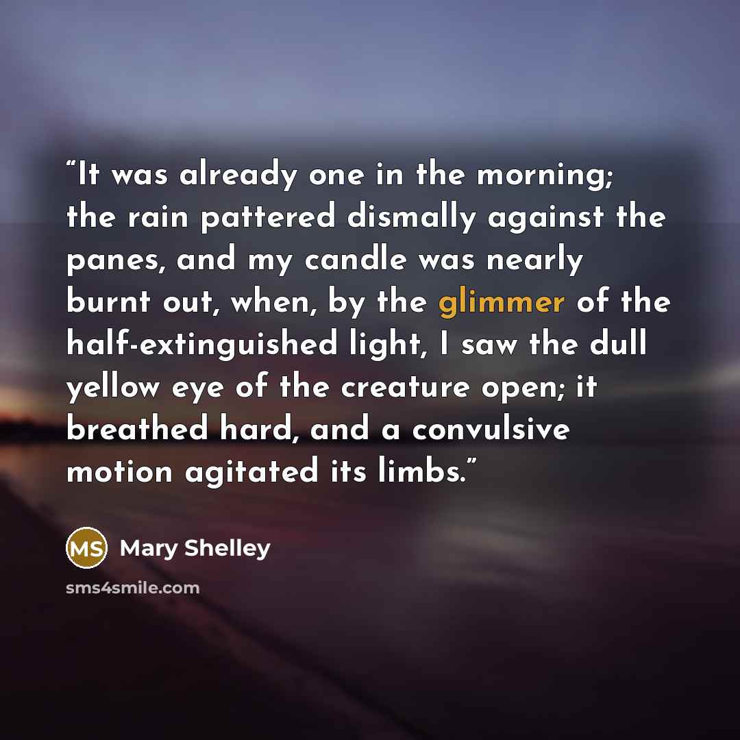 “It was already one in the morning; the rain pattered dismally against the panes, and my candle was nearly burnt out, when, by the glimmer of the half-extinguished light, I saw the dull yellow eye of the creature open; it breathed hard, and a convulsive motion agitated its limbs.” quote by Mary Shelley