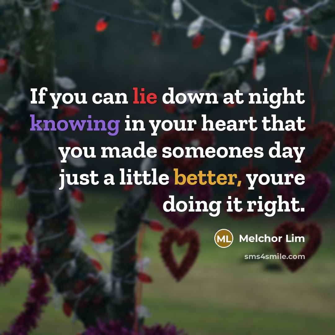 “If you can lie down at night knowing in your heart that you made someones day just a little better, youre doing it right.” quote by Melchor Lim