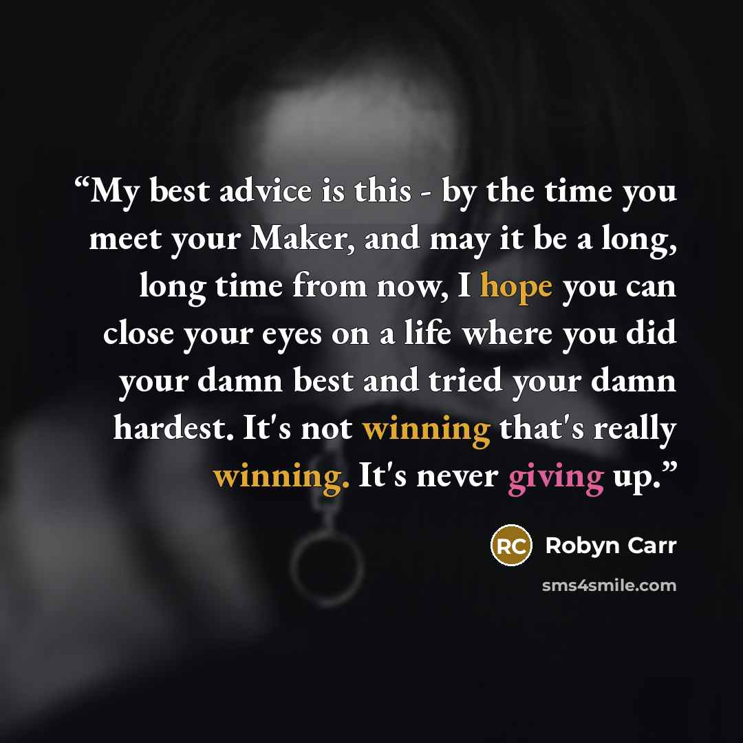“My best advice is this - by the time you meet your Maker, and may it be a long, long time from now, I hope you can close your eyes on a life where you did your damn best and tried your damn hardest. It's not winning that's really winning. It's never giving up.” quote by Robyn Carr