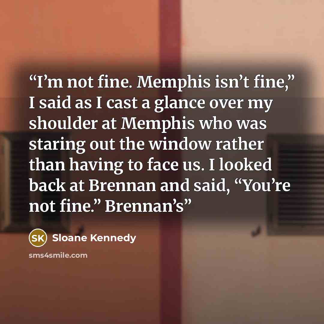 “I’m not fine. Memphis isn’t fine,” I said as I cast a glance over my shoulder at Memphis who was staring out the window rather than having to face us. I looked back at Brennan and said, “You’re not fine.” Brennan’s” quote by Sloane Kennedy