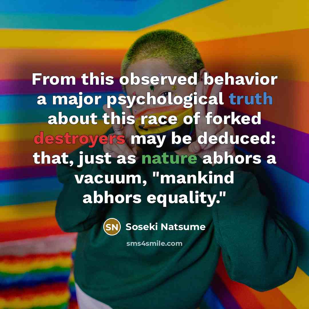 “From this observed behavior a major psychological truth about this race of forked destroyers may be deduced: that, just as nature abhors a vacuum, "mankind abhors equality."” quote by Soseki Natsume