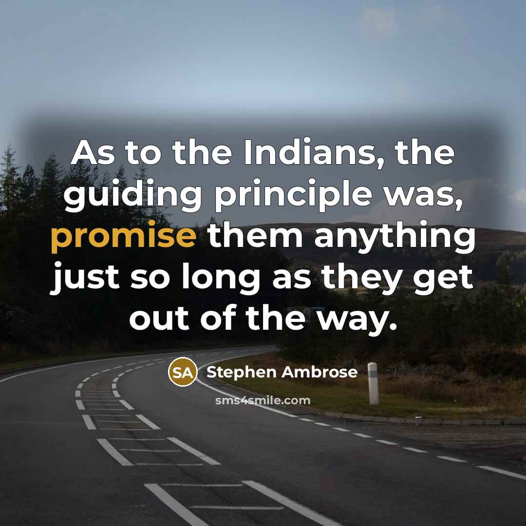 “As to the Indians, the guiding principle was, promise them anything just so long as they get out of the way.” quote by Stephen Ambrose