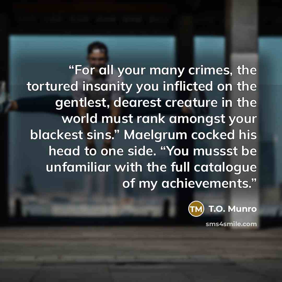 “For all your many crimes, the tortured insanity you inflicted on the gentlest, dearest creature in the world must rank amongst your blackest sins.” Maelgrum cocked his head to one side. “You mussst be unfamiliar with the full catalogue of my achievements.” quote by T.O. Munro