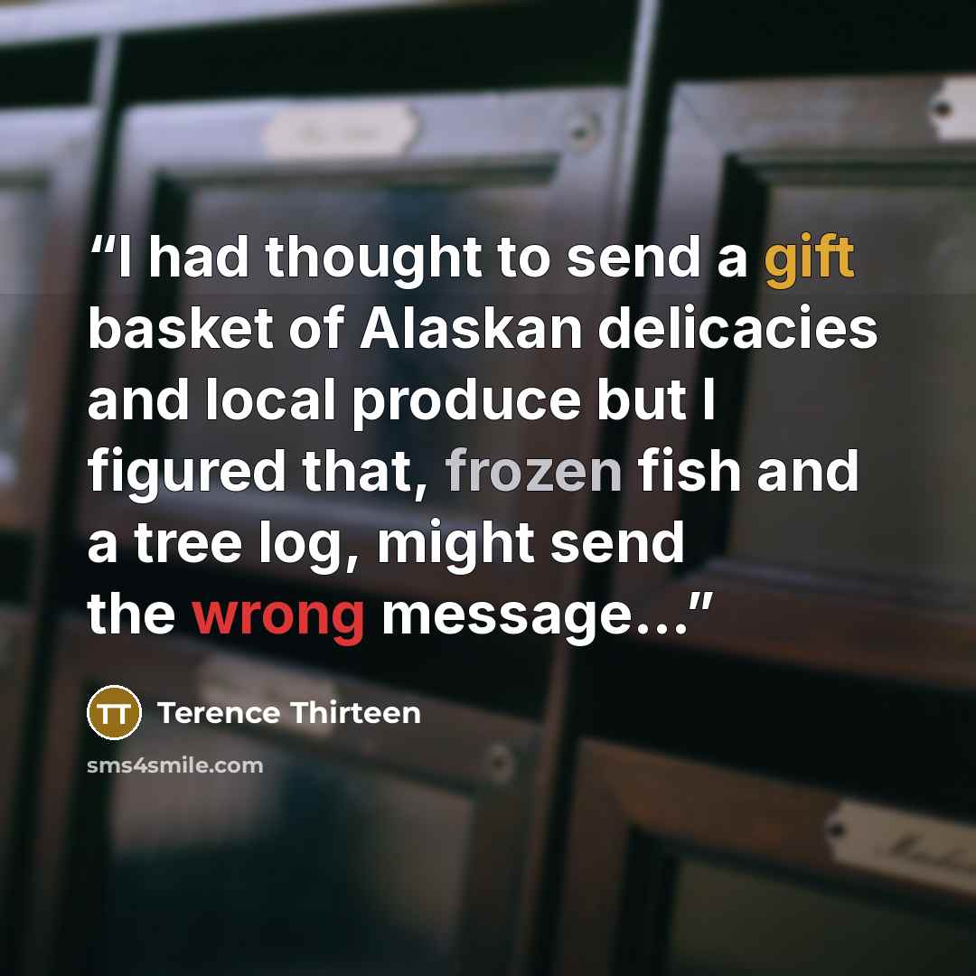 “I had thought to send a gift basket of Alaskan delicacies and local produce but I figured that, frozen fish and a tree log, might send the wrong message…” quote by Terence Thirteen