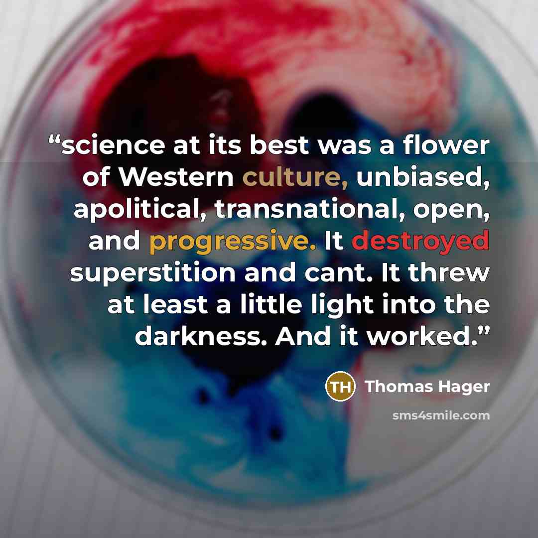 “science at its best was a flower of Western culture, unbiased, apolitical, transnational, open, and progressive. It destroyed superstition and cant. It threw at least a little light into the darkness. And it worked.” quote by Thomas Hager