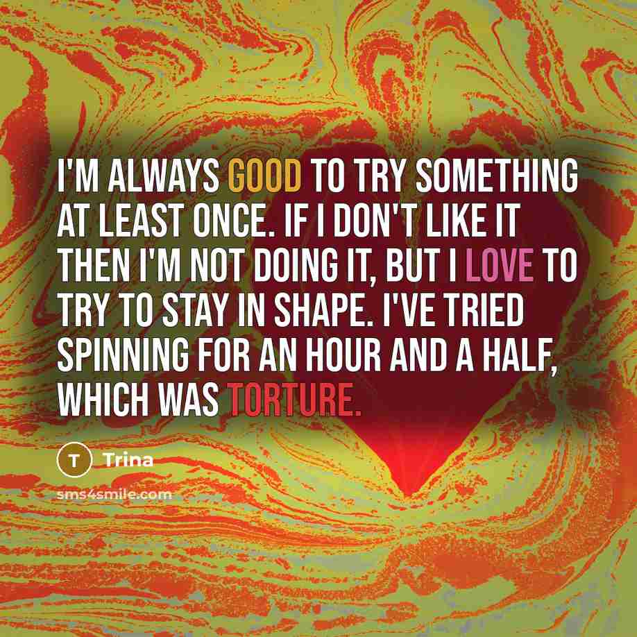 “I'm always good to try something at least once. If I don't like it then I'm not doing it, but I love to try to stay in shape. I've tried spinning for an hour and a half, which was torture.” quote by Trina