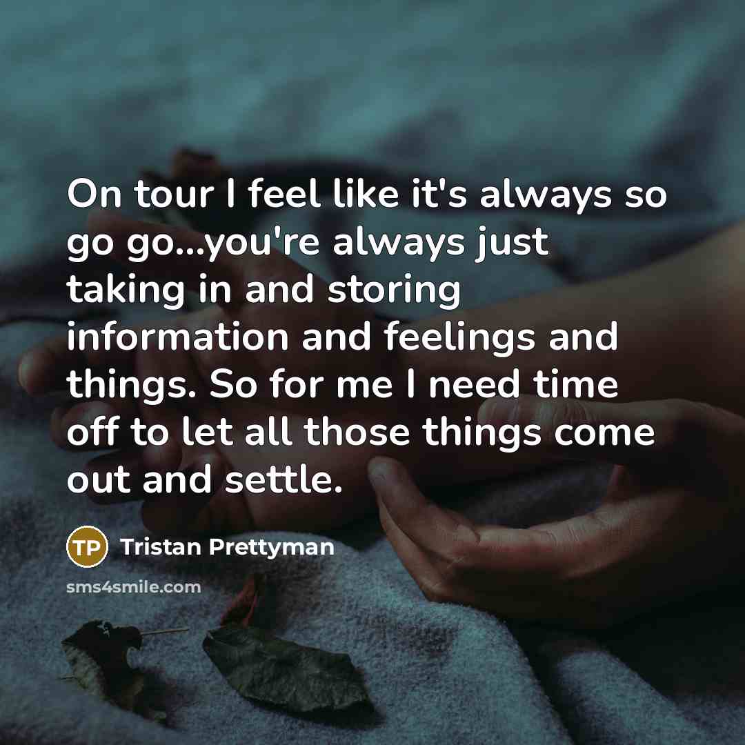 “On tour I feel like it's always so go go...you're always just taking in and storing information and feelings and things. So for me I need time off to let all those things come out and settle.” quote by Tristan Prettyman