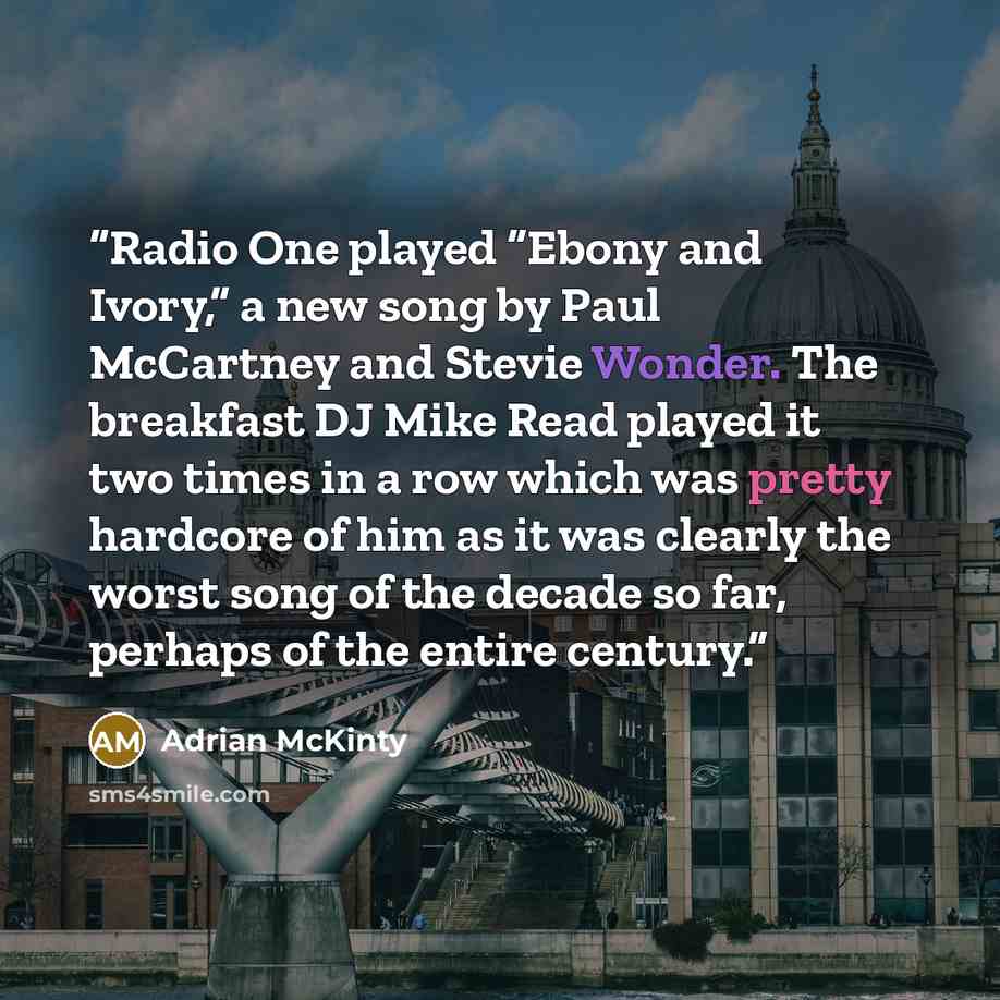 “Radio One played “Ebony and Ivory,” a new song by Paul McCartney and Stevie Wonder. The breakfast DJ Mike Read played it two times in a row which was pretty hardcore of him as it was clearly the worst song of the decade so far, perhaps of the entire century.” quote by Adrian McKinty
