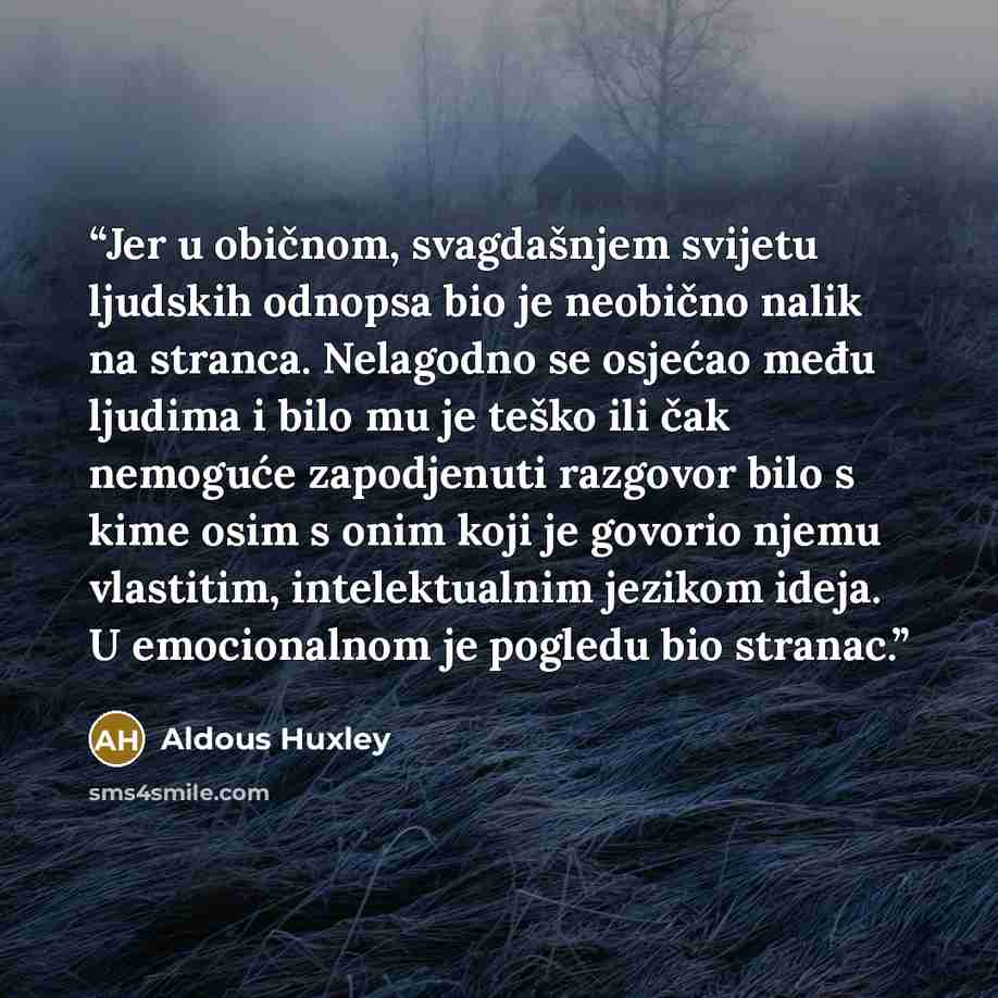 “Jer u običnom, svagdašnjem svijetu ljudskih odnopsa bio je neobično nalik na stranca. Nelagodno se osjećao među ljudima i bilo mu je teško ili čak nemoguće zapodjenuti razgovor bilo s kime osim s onim koji je govorio njemu vlastitim, intelektualnim jezikom ideja. U emocionalnom je pogledu bio…” quote by Aldous Huxley
