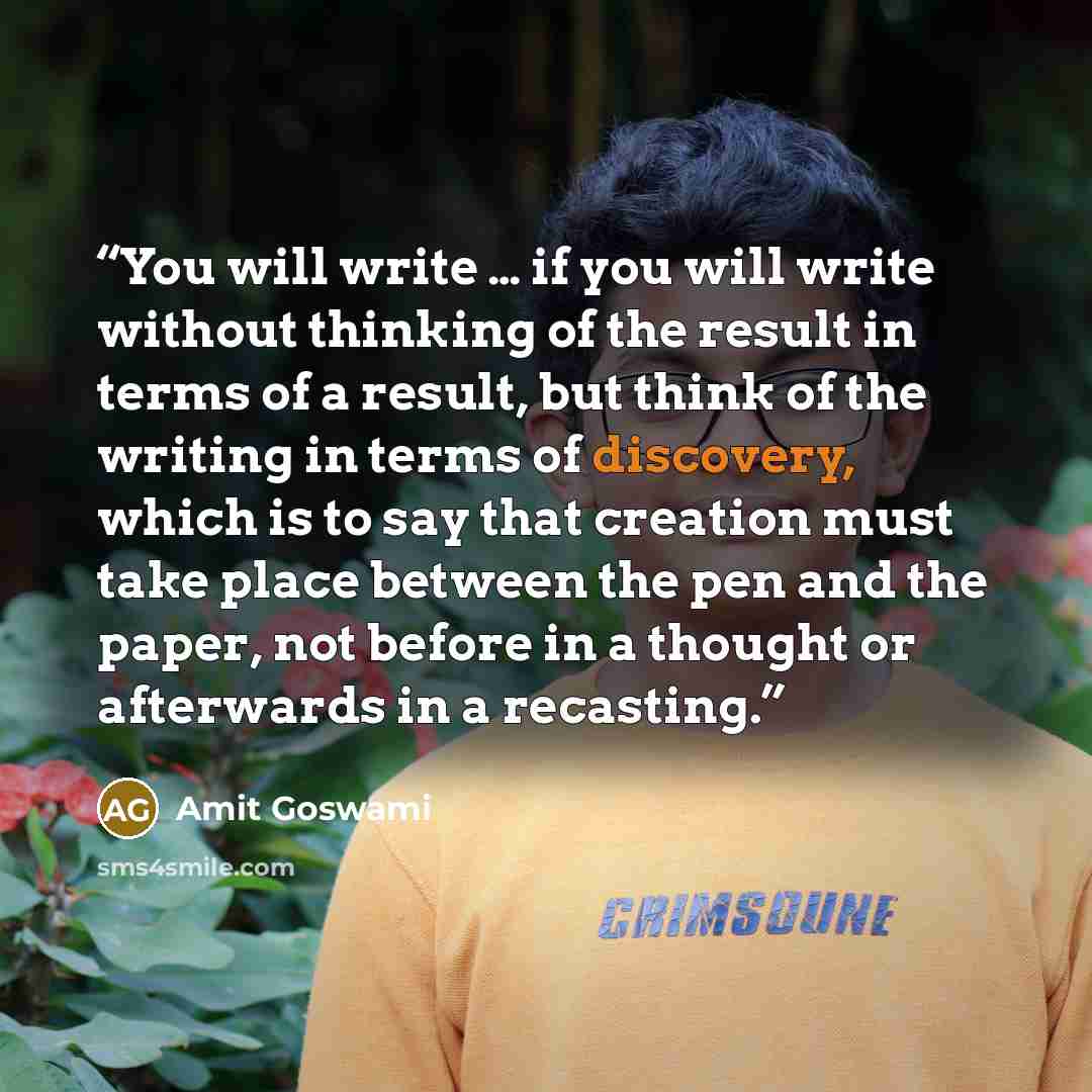 “You will write … if you will write without thinking of the result in terms of a result, but think of the writing in terms of discovery, which is to say that creation must take place between the pen and the paper, not before in a thought or afterwards in a recasting.” quote by Amit Goswami