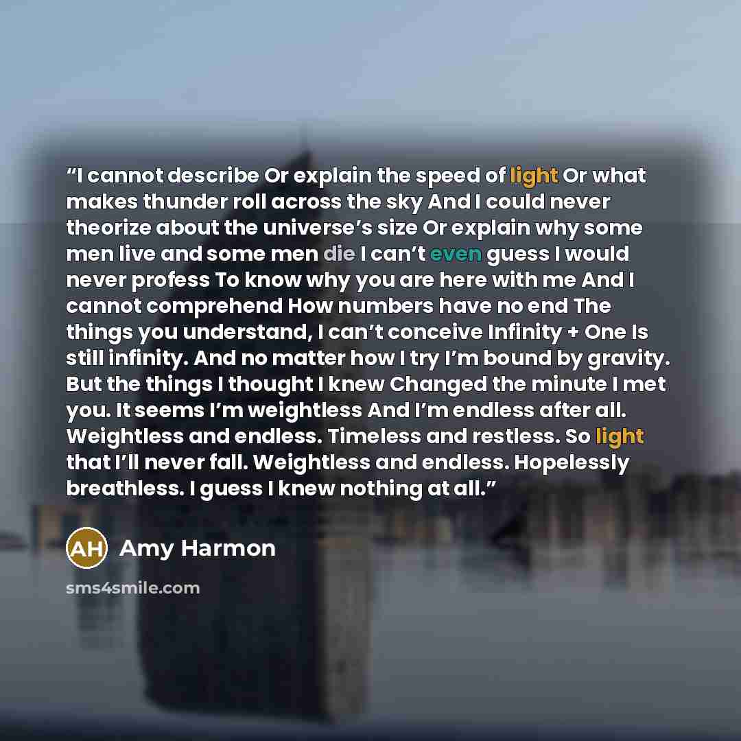 “I cannot describe Or explain the speed of light Or what makes thunder roll across the sky And I could never theorize about the universe’s size Or explain why some men live and some men die I can’t even guess I would never profess To know why you are here with me And I cannot comprehend How numbers…” quote by Amy Harmon