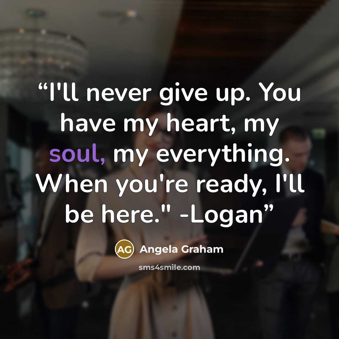 “I'll never give up. You have my heart, my soul, my everything. When you're ready, I'll be here." -Logan” quote by Angela Graham