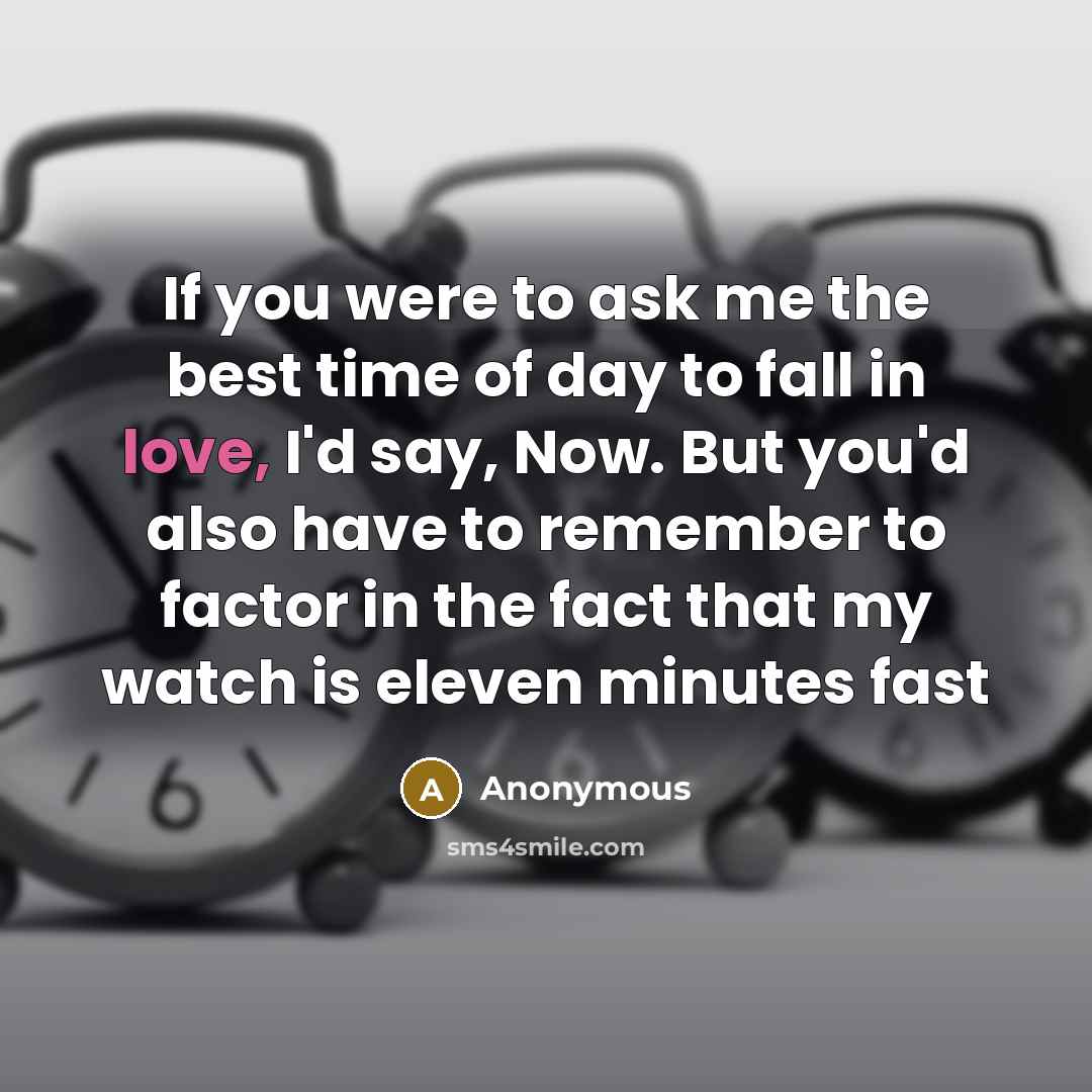 “If you were to ask me the best time of day to fall in love, I'd say, Now. But you'd also have to remember to factor in the fact that my watch is eleven minutes fast” quote by Anonymous