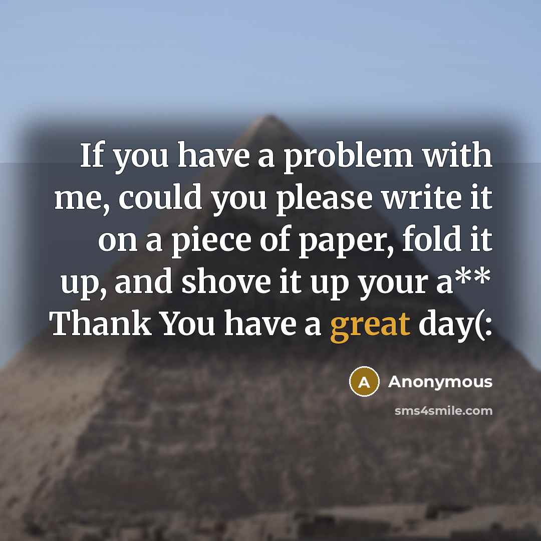 “If you have a problem with me, could you please write it on a piece of paper, fold it up, and shove it up your a** Thank You have a great day(:” quote by Anonymous