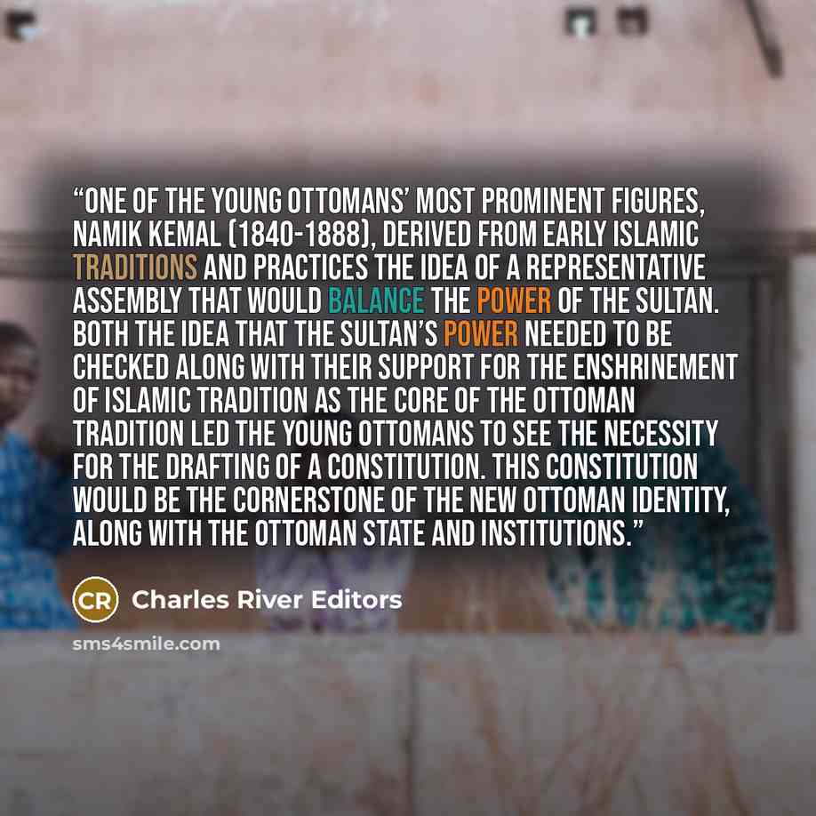 “One of the Young Ottomans’ most prominent figures, Namik Kemal (1840-1888), derived from early Islamic traditions and practices the idea of a representative assembly that would balance the power of the Sultan. Both the idea that the Sultan’s power needed to be checked along with their support for…” quote by Charles River Editors