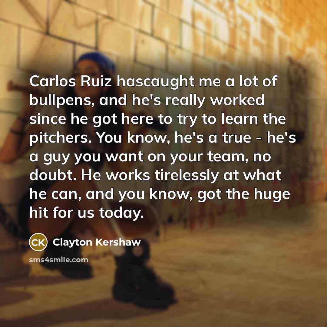 “Carlos Ruiz hascaught me a lot of bullpens, and he's really worked since he got here to try to learn the pitchers. You know, he's a true - he's a guy you want on your team, no doubt. He works tirelessly at what he can, and you know, got the huge hit for us today.” quote by Clayton Kershaw