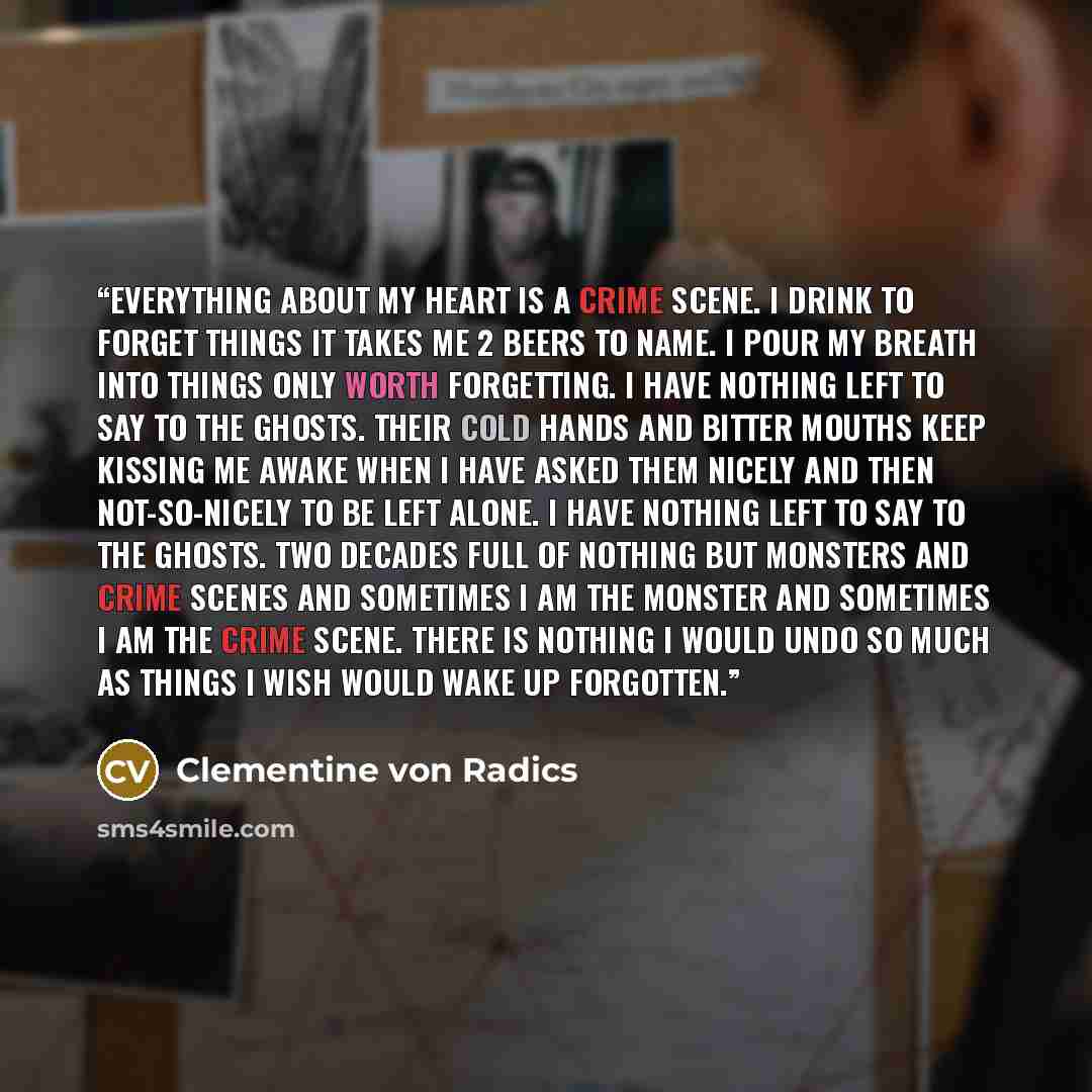 “Everything about my heart is a crime scene. I drink to forget things it takes me 2 beers to name. I pour my breath into things only worth forgetting. I have nothing left to say to the ghosts. Their cold hands and bitter mouths keep kissing me awake when I have asked them nicely and then…” quote by Clementine von Radics